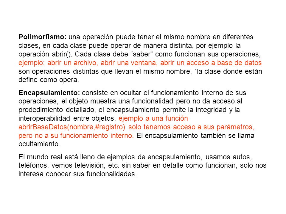 Polimorfismo: una operación puede tener el mismo nombre en diferentes clases, en cada clase puede operar de manera distinta, por ejemplo la operación abrir(). Cada clase debe saber como funcionan sus operaciones, ejemplo: abrir un archivo, abrir una ventana, abrir un acceso a base de datos son operaciones distintas que llevan el mismo nombre, ´la clase donde están define como opera.