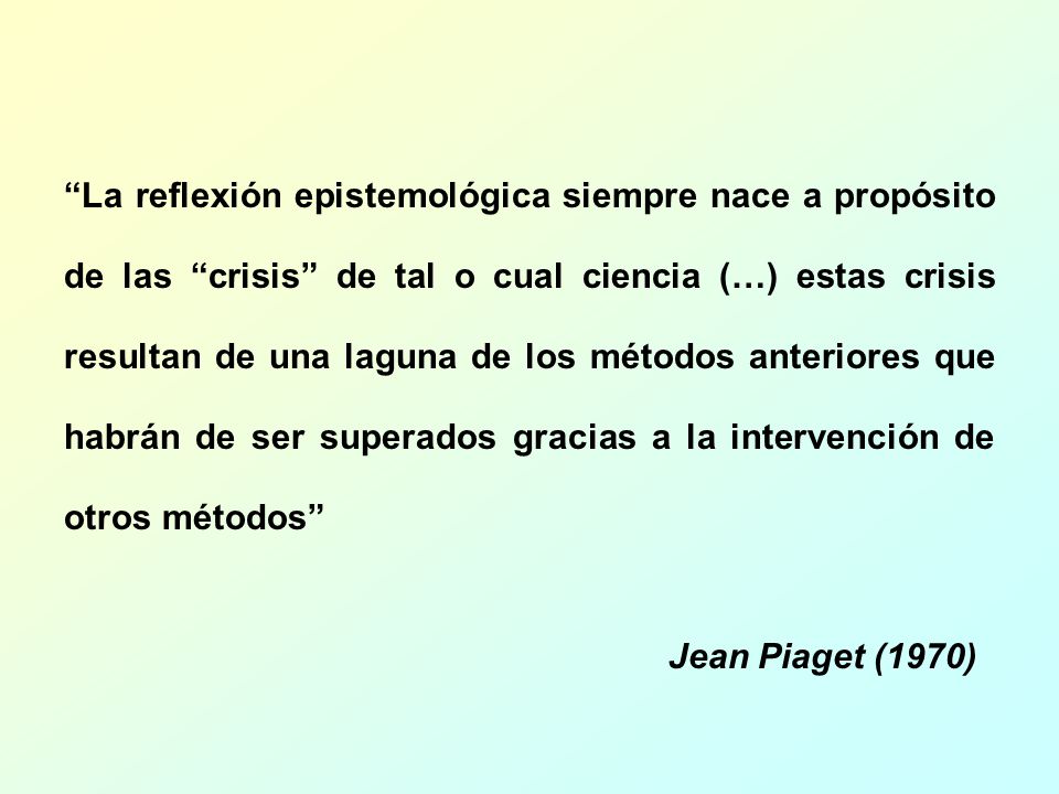 La reflexión epistemológica siempre nace a propósito de las crisis de tal o cual ciencia (…) estas crisis resultan de una laguna de los métodos anteriores que habrán de ser superados gracias a la intervención de otros métodos