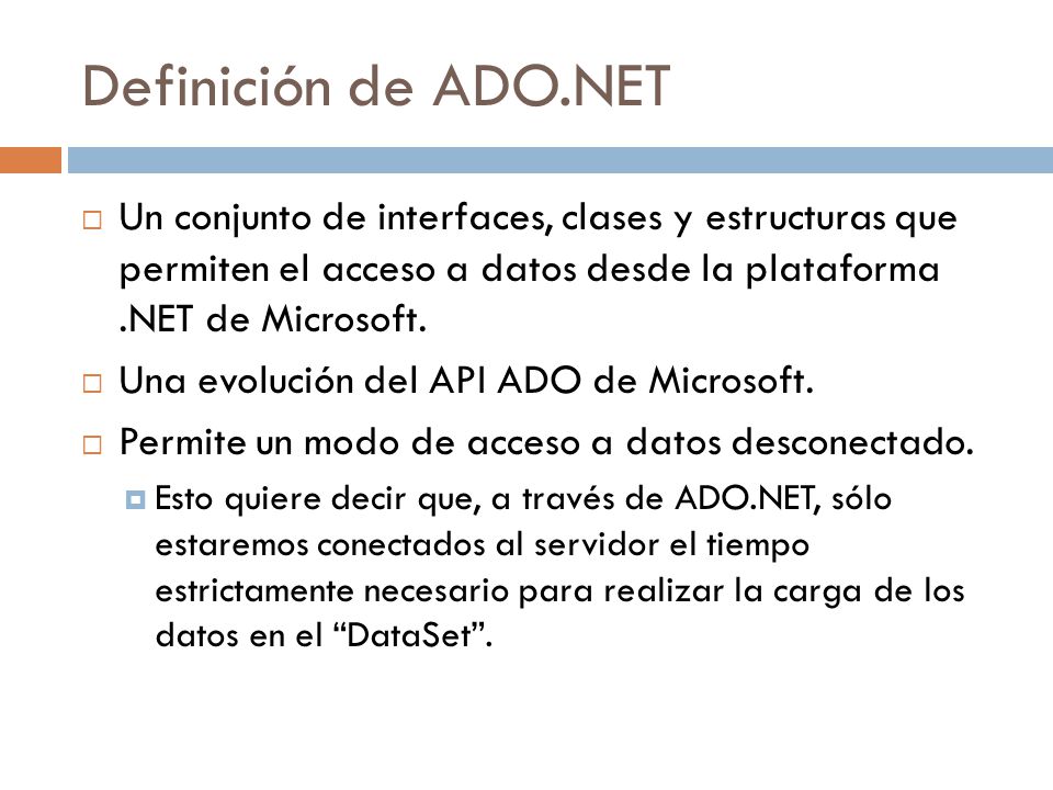 Definición de ADO.NET Un conjunto de interfaces, clases y estructuras que permiten el acceso a datos desde la plataforma .NET de Microsoft.