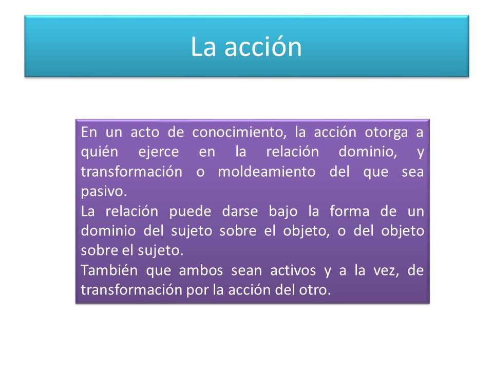 La acción En un acto de conocimiento, la acción otorga a quién ejerce en la relación dominio, y transformación o moldeamiento del que sea pasivo.