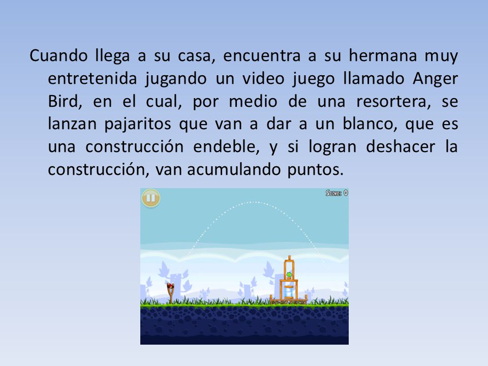 Cuando llega a su casa, encuentra a su hermana muy entretenida jugando un video juego llamado Anger Bird, en el cual, por medio de una resortera, se lanzan pajaritos que van a dar a un blanco, que es una construcción endeble, y si logran deshacer la construcción, van acumulando puntos.