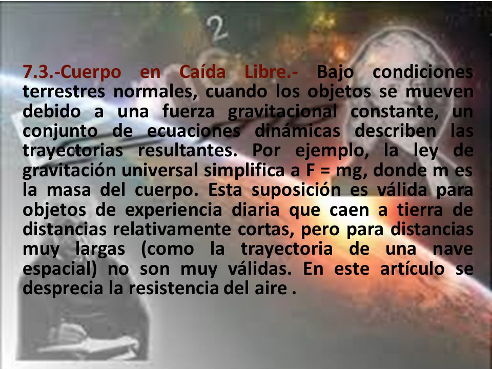 7.3.-Cuerpo en Caída Libre.- Bajo condiciones terrestres normales, cuando los objetos se mueven debido a una fuerza gravitacional constante, un conjunto de ecuaciones dinámicas describen las trayectorias resultantes.
