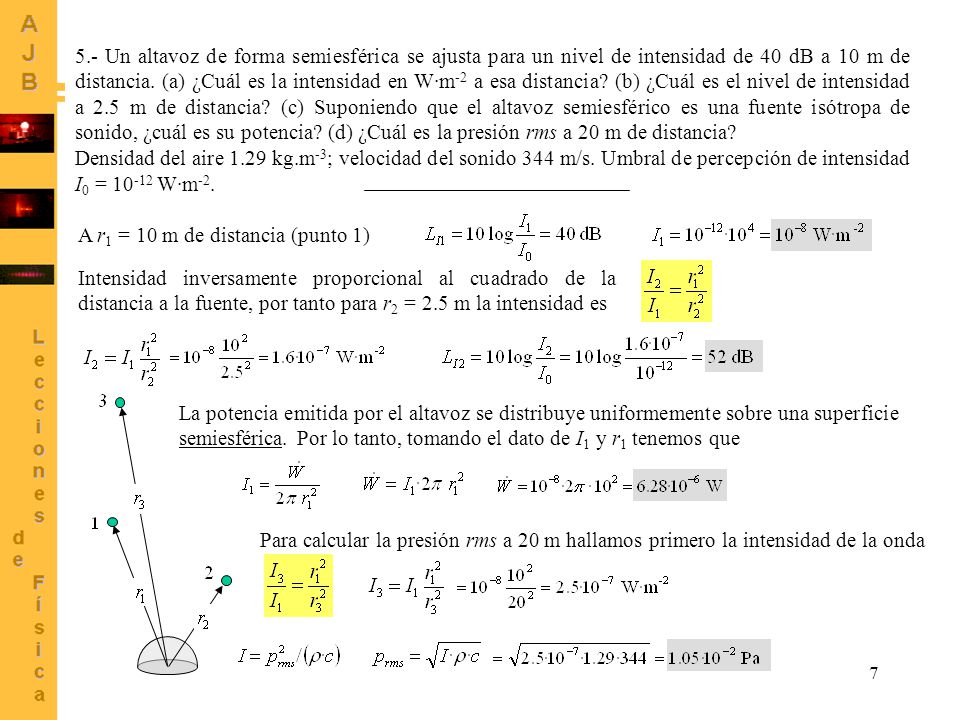 5.- Un altavoz de forma semiesférica se ajusta para un nivel de intensidad de 40 dB a 10 m de distancia. (a) ¿Cuál es la intensidad en W·m-2 a esa distancia (b) ¿Cuál es el nivel de intensidad a 2.5 m de distancia (c) Suponiendo que el altavoz semiesférico es una fuente isótropa de sonido, ¿cuál es su potencia (d) ¿Cuál es la presión rms a 20 m de distancia