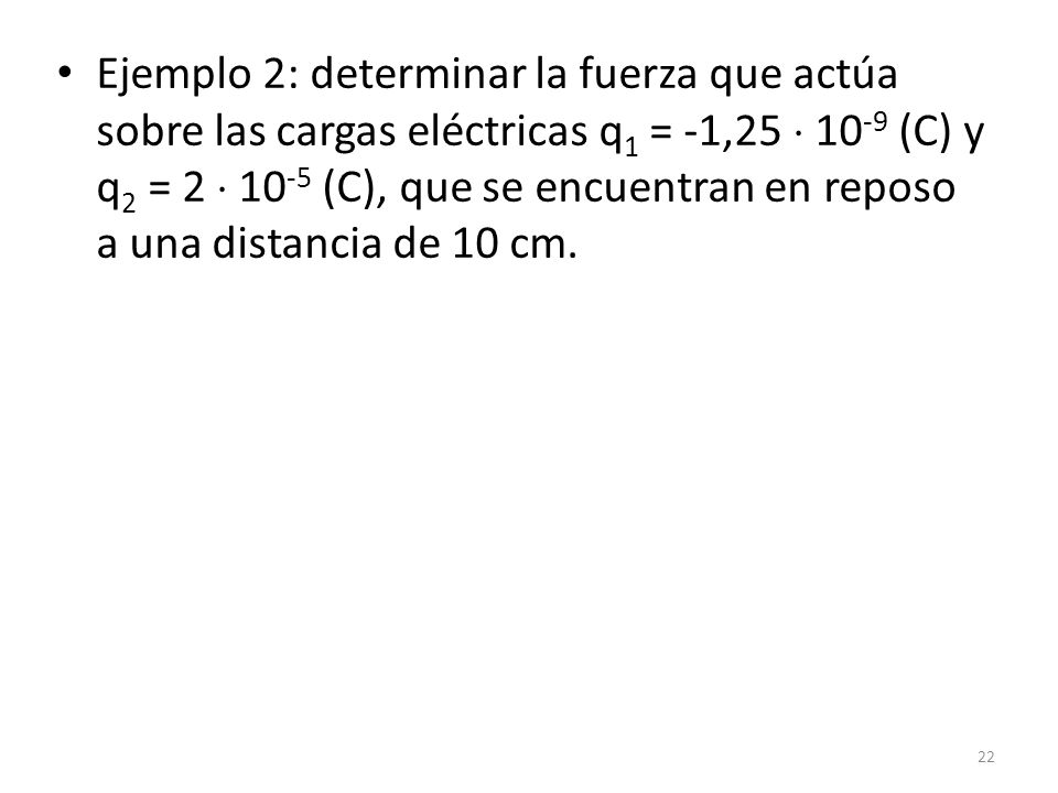 Ejemplo 2: determinar la fuerza que actúa sobre las cargas eléctricas q1 = -1,25  10-9 (C) y q2 = 2  10-5 (C), que se encuentran en reposo a una distancia de 10 cm.