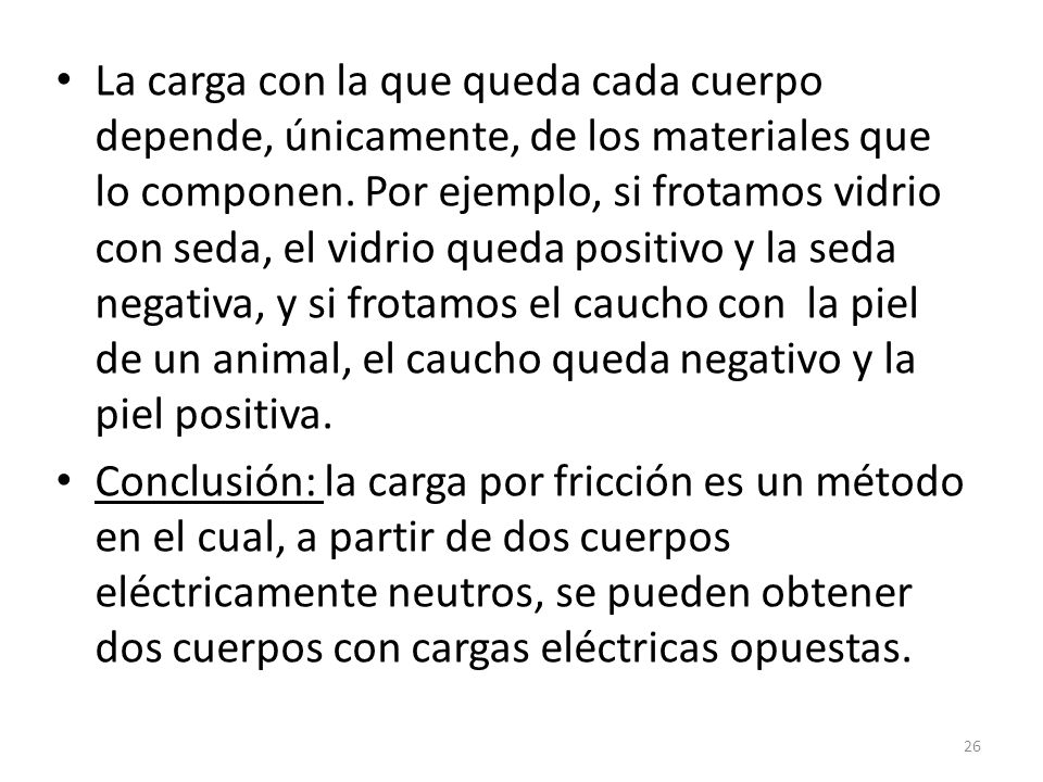 La carga con la que queda cada cuerpo depende, únicamente, de los materiales que lo componen. Por ejemplo, si frotamos vidrio con seda, el vidrio queda positivo y la seda negativa, y si frotamos el caucho con la piel de un animal, el caucho queda negativo y la piel positiva.