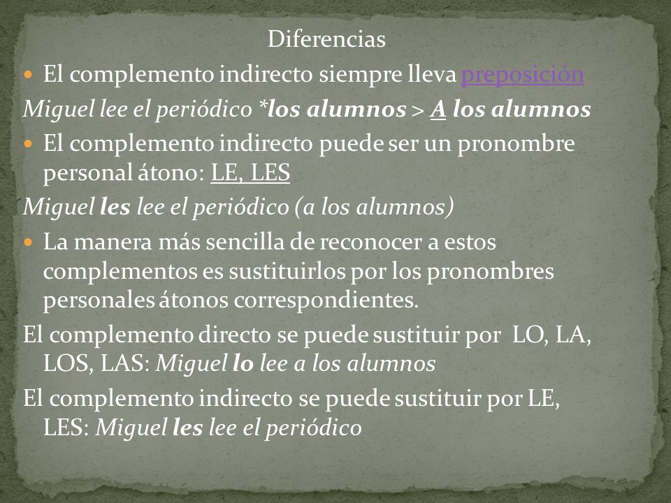 Diferencias El complemento indirecto siempre lleva preposición. Miguel lee el periódico *los alumnos > A los alumnos.