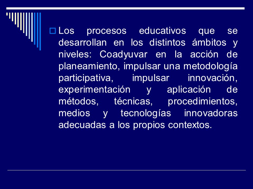 Los procesos educativos que se desarrollan en los distintos ámbitos y niveles: Coadyuvar en la acción de planeamiento, impulsar una metodología participativa, impulsar innovación, experimentación y aplicación de métodos, técnicas, procedimientos, medios y tecnologías innovadoras adecuadas a los propios contextos.