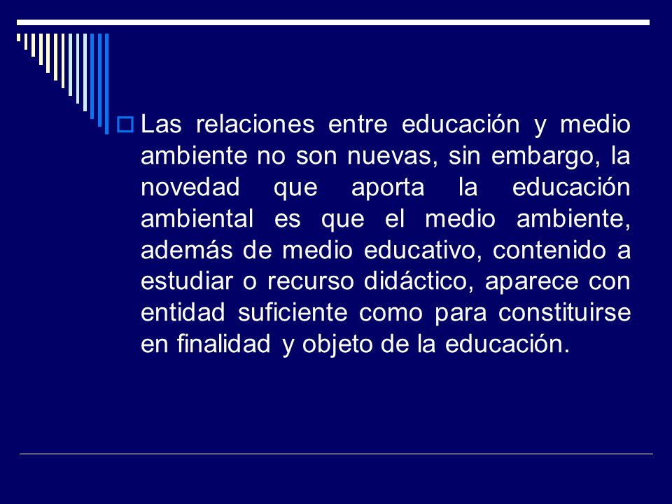 Las relaciones entre educación y medio ambiente no son nuevas, sin embargo, la novedad que aporta la educación ambiental es que el medio ambiente, además de medio educativo, contenido a estudiar o recurso didáctico, aparece con entidad suficiente como para constituirse en finalidad y objeto de la educación.
