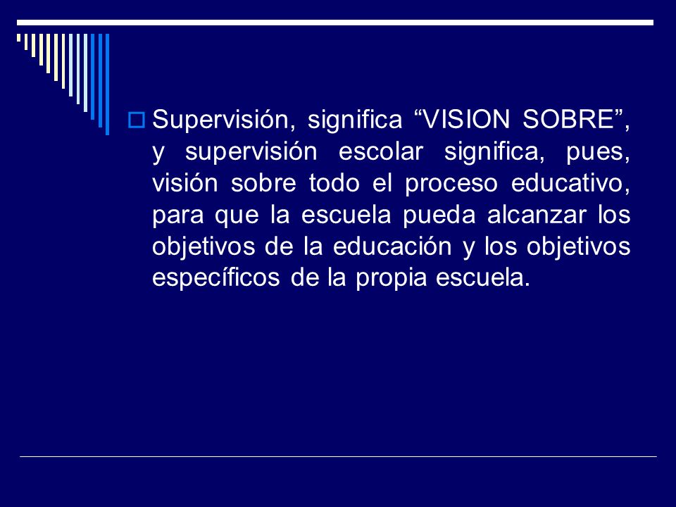 Supervisión, significa VISION SOBRE , y supervisión escolar significa, pues, visión sobre todo el proceso educativo, para que la escuela pueda alcanzar los objetivos de la educación y los objetivos específicos de la propia escuela.