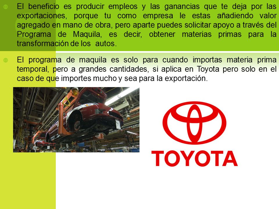 El beneficio es producir empleos y las ganancias que te deja por las exportaciones, porque tu como empresa le estas añadiendo valor agregado en mano de obra, pero aparte puedes solicitar apoyo a través del Programa de Maquila, es decir, obtener materias primas para la transformación de los autos.