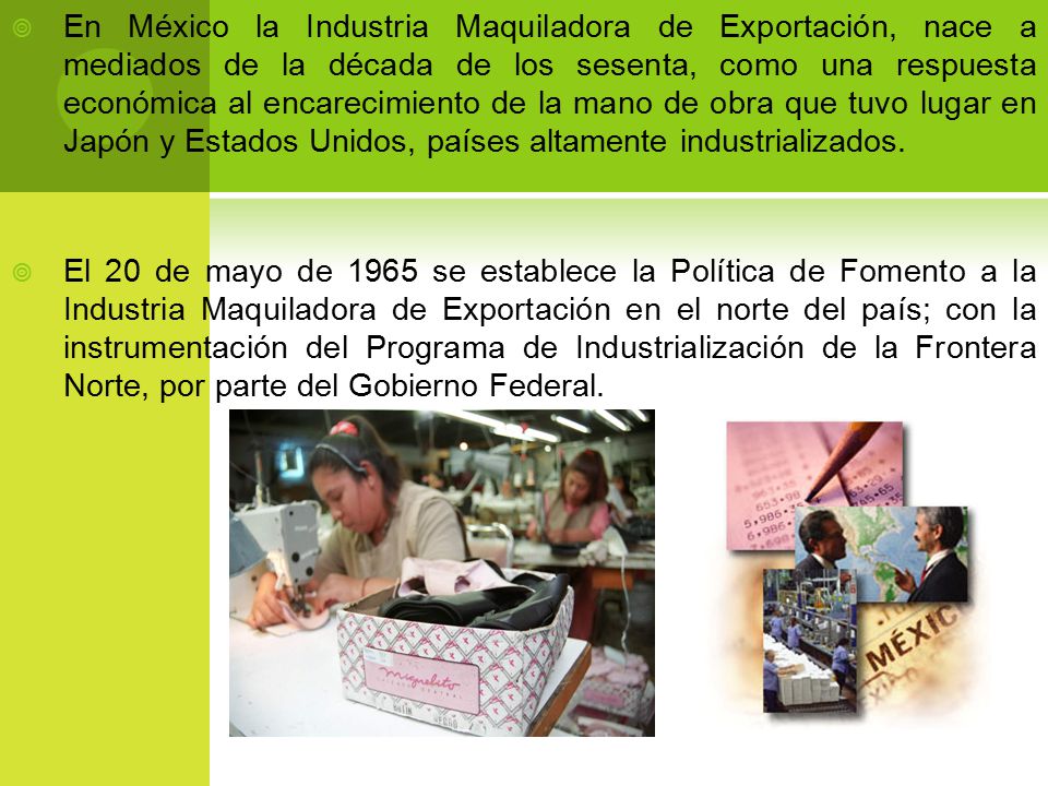En México la Industria Maquiladora de Exportación, nace a mediados de la década de los sesenta, como una respuesta económica al encarecimiento de la mano de obra que tuvo lugar en Japón y Estados Unidos, países altamente industrializados.