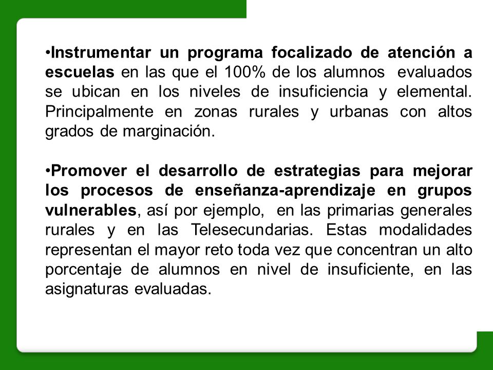 Instrumentar un programa focalizado de atención a escuelas en las que el 100% de los alumnos evaluados se ubican en los niveles de insuficiencia y elemental. Principalmente en zonas rurales y urbanas con altos grados de marginación.