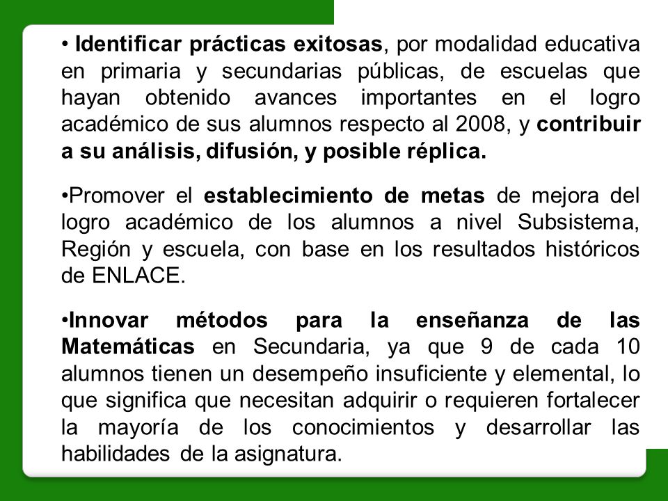 Identificar prácticas exitosas, por modalidad educativa en primaria y secundarias públicas, de escuelas que hayan obtenido avances importantes en el logro académico de sus alumnos respecto al 2008, y contribuir a su análisis, difusión, y posible réplica.