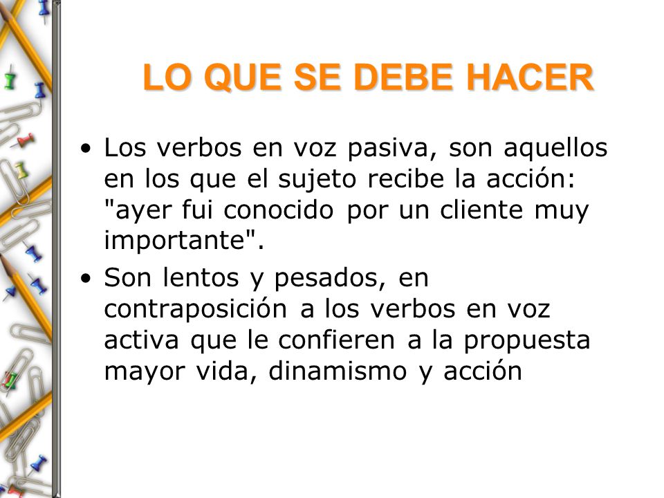 LO QUE SE DEBE HACER Los verbos en voz pasiva, son aquellos en los que el sujeto recibe la acción: ayer fui conocido por un cliente muy importante .