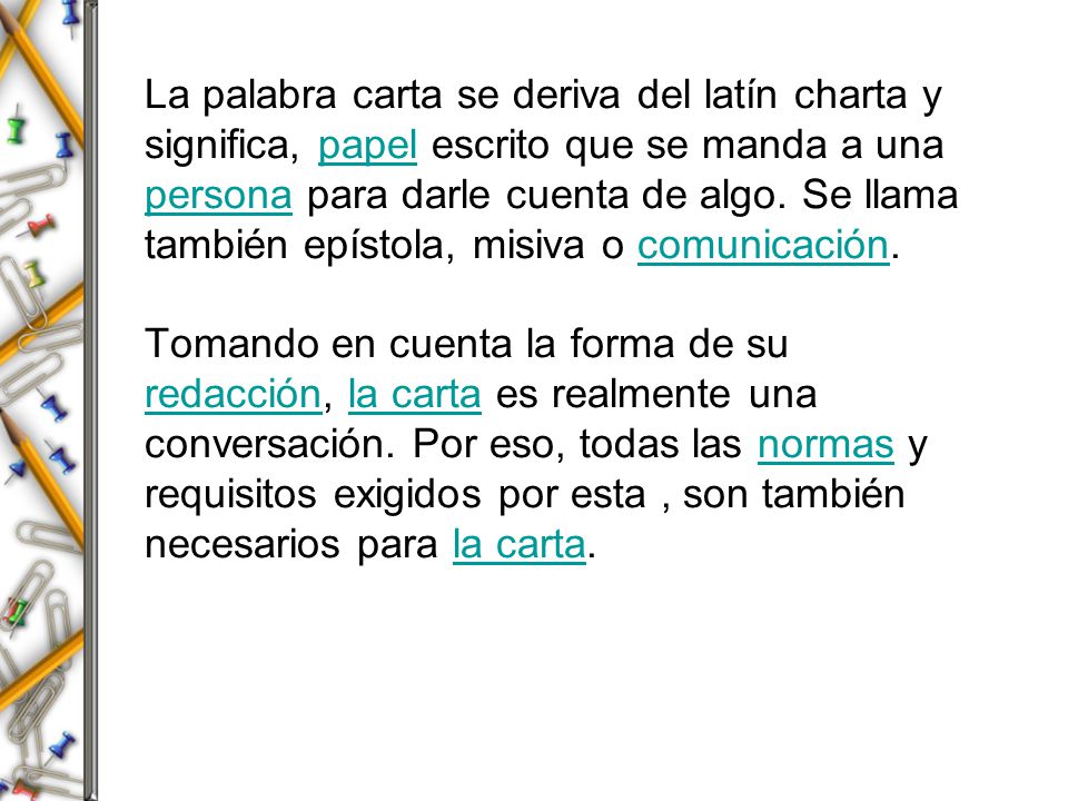 La palabra carta se deriva del latín charta y significa, papel escrito que se manda a una persona para darle cuenta de algo.