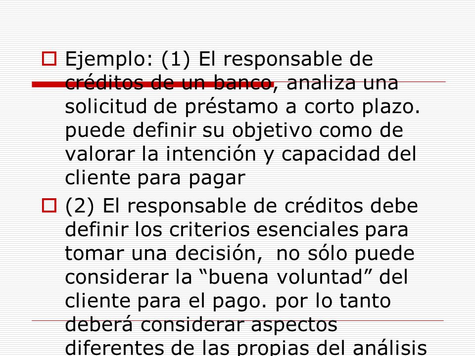 Ejemplo: (1) El responsable de créditos de un banco, analiza una solicitud de préstamo a corto plazo. puede definir su objetivo como de valorar la intención y capacidad del cliente para pagar