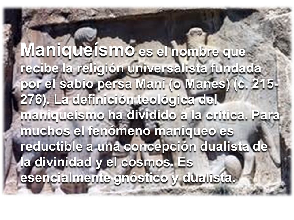 Maniqueísmo es el nombre que recibe la religión universalista fundada por el sabio persa Mani (o Manes) (c ). La definición teológica del maniqueísmo ha dividido a la crítica. Para muchos el fenómeno maniqueo es reductible a una concepción dualista de la divinidad y el cosmos. Es esencialmente gnóstico y dualista.