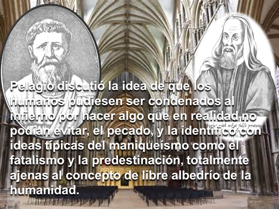 Pelagio discutió la idea de que los humanos pudiesen ser condenados al infierno por hacer algo que en realidad no podían evitar, el pecado, y la identificó con ideas típicas del maniqueísmo como el fatalismo y la predestinación, totalmente ajenas al concepto de libre albedrío de la humanidad.