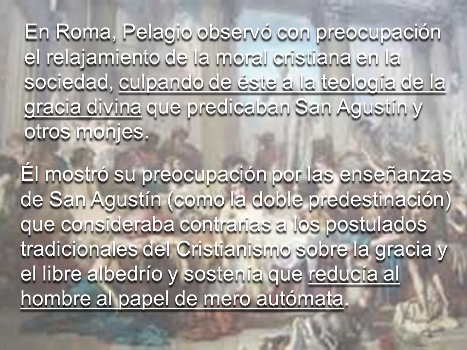 En Roma, Pelagio observó con preocupación el relajamiento de la moral cristiana en la sociedad, culpando de éste a la teología de la gracia divina que predicaban San Agustín y otros monjes.