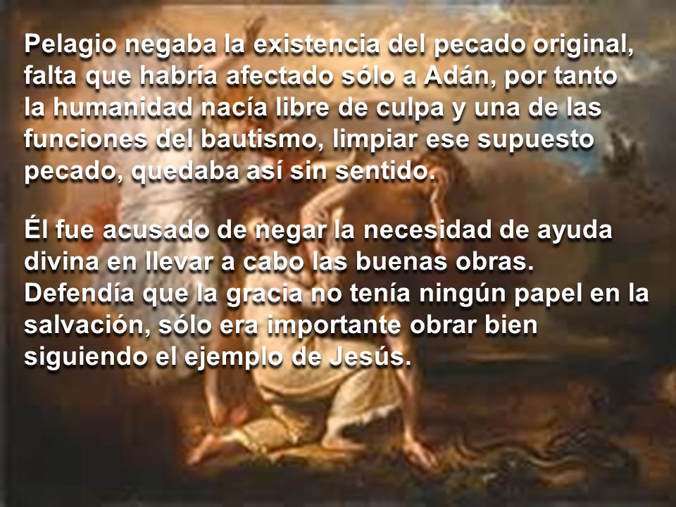 Pelagio negaba la existencia del pecado original, falta que habría afectado sólo a Adán, por tanto la humanidad nacía libre de culpa y una de las funciones del bautismo, limpiar ese supuesto pecado, quedaba así sin sentido.