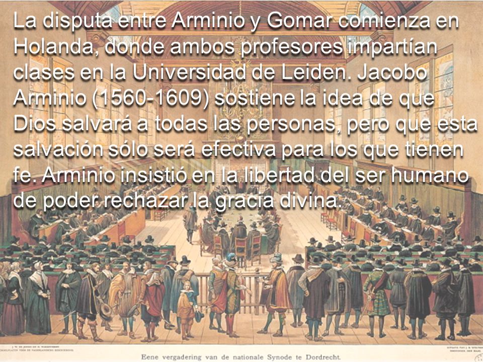 La disputa entre Arminio y Gomar comienza en Holanda, donde ambos profesores impartían clases en la Universidad de Leiden. Jacobo Arminio ( ) sostiene la idea de que Dios salvará a todas las personas, pero que esta salvación sólo será efectiva para los que tienen fe. Arminio insistió en la libertad del ser humano de poder rechazar la gracia divina.