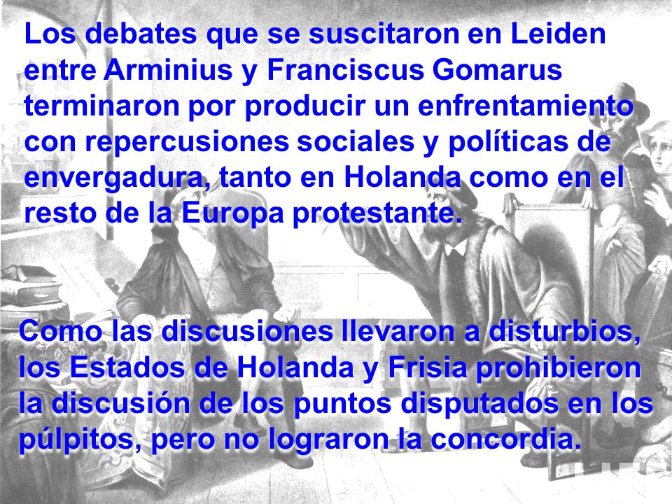 Los debates que se suscitaron en Leiden entre Arminius y Franciscus Gomarus terminaron por producir un enfrentamiento con repercusiones sociales y políticas de envergadura, tanto en Holanda como en el resto de la Europa protestante.