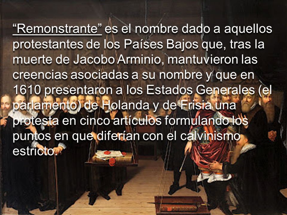 Remonstrante es el nombre dado a aquellos protestantes de los Países Bajos que, tras la muerte de Jacobo Arminio, mantuvieron las creencias asociadas a su nombre y que en 1610 presentaron a los Estados Generales (el parlamento) de Holanda y de Frisia una protesta en cinco artículos formulando los puntos en que diferían con el calvinismo estricto.