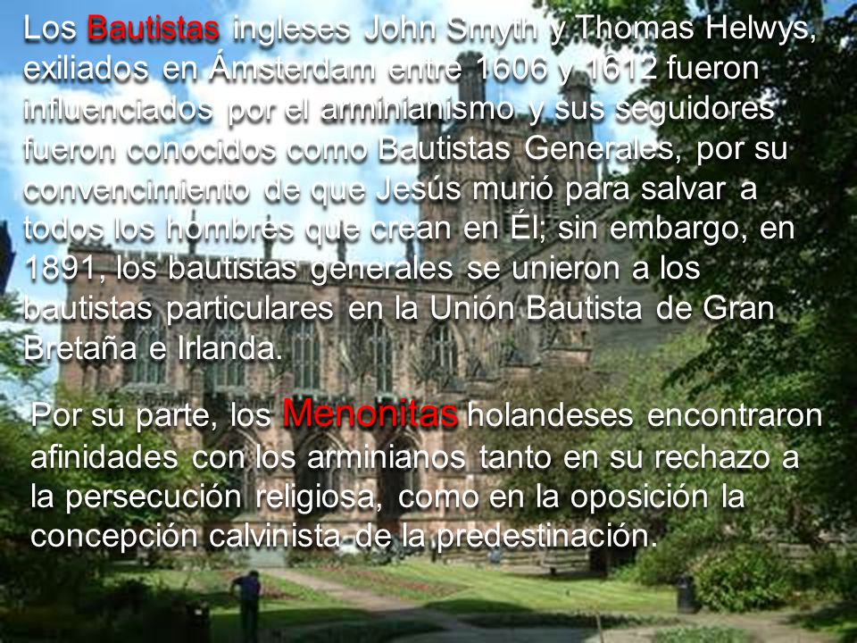 Los Bautistas ingleses John Smyth y Thomas Helwys, exiliados en Ámsterdam entre 1606 y 1612 fueron influenciados por el arminianismo y sus seguidores fueron conocidos como Bautistas Generales, por su convencimiento de que Jesús murió para salvar a todos los hombres que crean en Él; sin embargo, en 1891, los bautistas generales se unieron a los bautistas particulares en la Unión Bautista de Gran Bretaña e Irlanda.