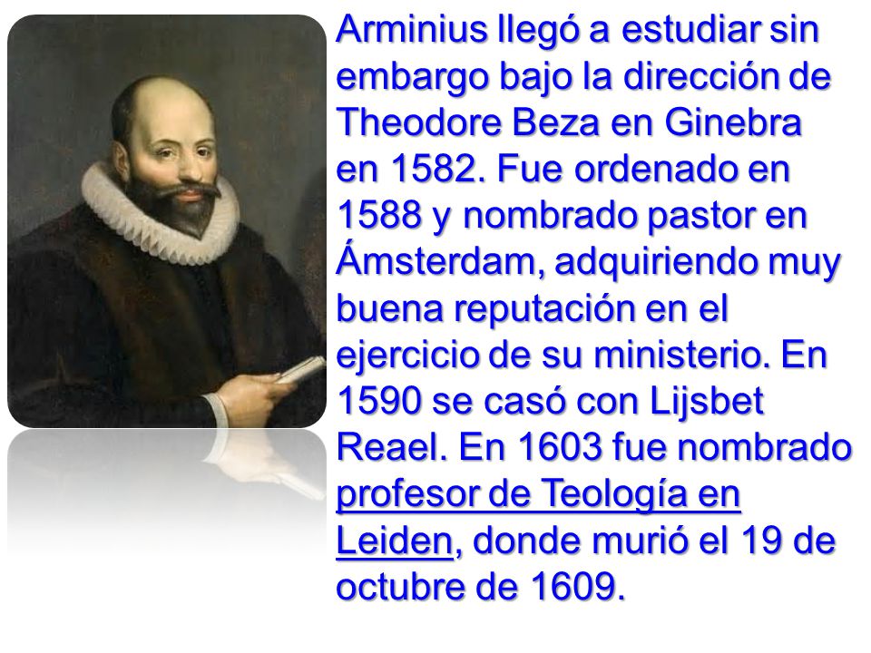 Arminius llegó a estudiar sin embargo bajo la dirección de Theodore Beza en Ginebra en Fue ordenado en 1588 y nombrado pastor en Ámsterdam, adquiriendo muy buena reputación en el ejercicio de su ministerio. En 1590 se casó con Lijsbet Reael. En 1603 fue nombrado profesor de Teología en Leiden, donde murió el 19 de octubre de 1609.