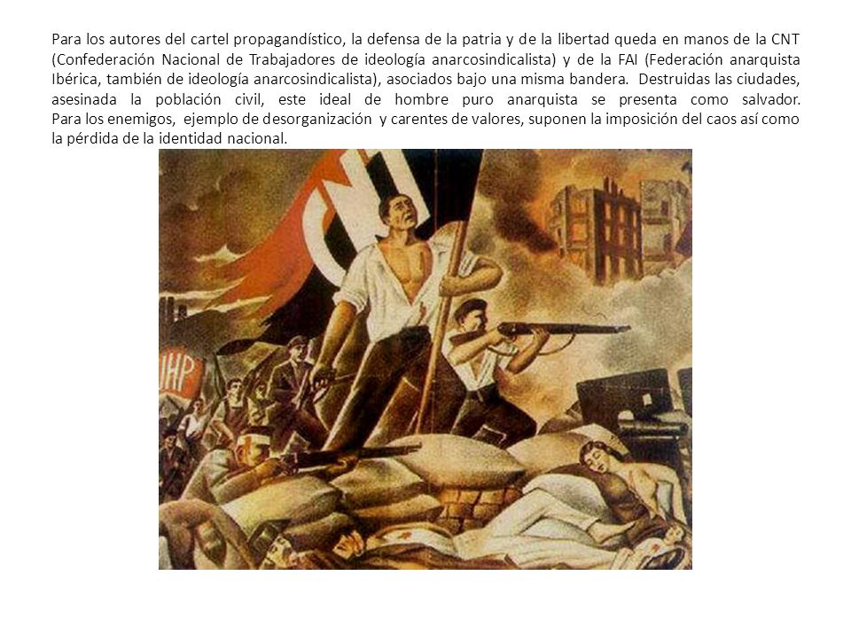 Para los autores del cartel propagandístico, la defensa de la patria y de la libertad queda en manos de la CNT (Confederación Nacional de Trabajadores de ideología anarcosindicalista) y de la FAI (Federación anarquista Ibérica, también de ideología anarcosindicalista), asociados bajo una misma bandera.