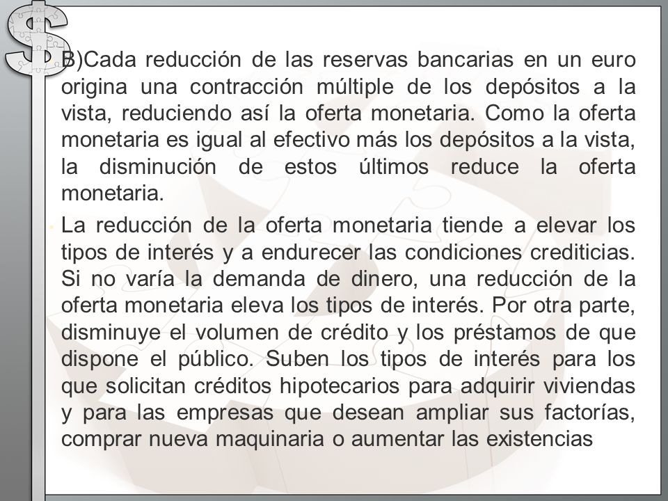 B)Cada reducción de las reservas bancarias en un euro origina una contracción múltiple de los depósitos a la vista, reduciendo así la oferta monetaria. Como la oferta monetaria es igual al efectivo más los depósitos a la vista, la disminución de estos últimos reduce la oferta monetaria.