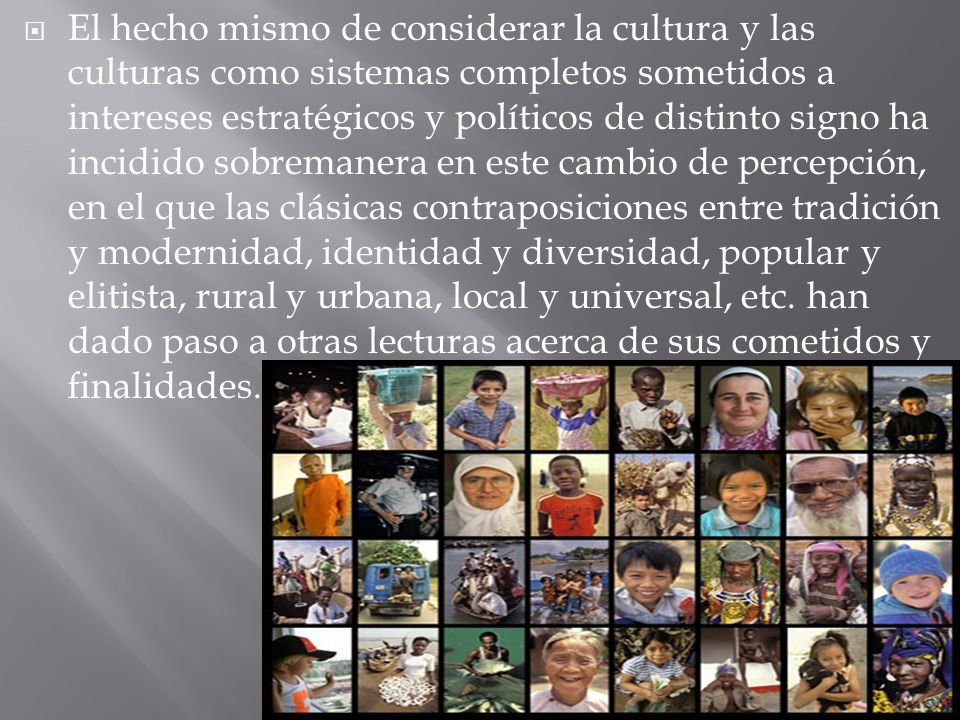El hecho mismo de considerar la cultura y las culturas como sistemas completos sometidos a intereses estratégicos y políticos de distinto signo ha incidido sobremanera en este cambio de percepción, en el que las clásicas contraposiciones entre tradición y modernidad, identidad y diversidad, popular y elitista, rural y urbana, local y universal, etc.