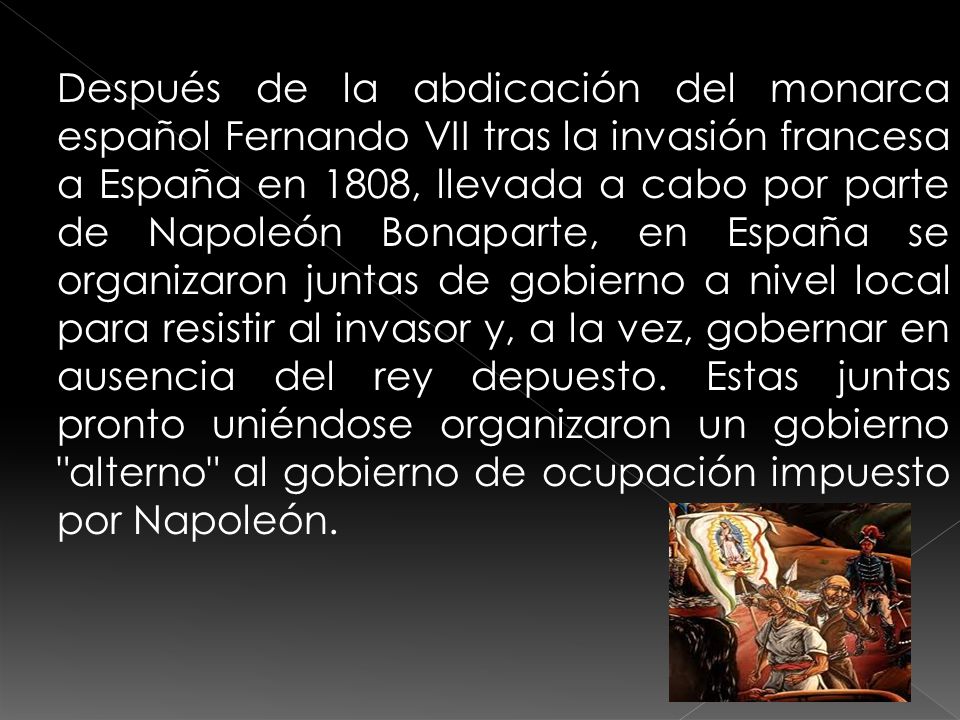 Después de la abdicación del monarca español Fernando VII tras la invasión francesa a España en 1808, llevada a cabo por parte de Napoleón Bonaparte, en España se organizaron juntas de gobierno a nivel local para resistir al invasor y, a la vez, gobernar en ausencia del rey depuesto.