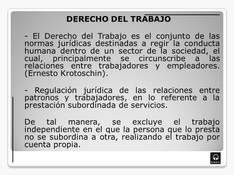 DERECHO DEL TRABAJO - El Derecho del Trabajo es el conjunto de las normas jurídicas destinadas a regir la conducta humana dentro de un sector de la sociedad, el cual, principalmente se circunscribe a las relaciones entre trabajadores y empleadores.