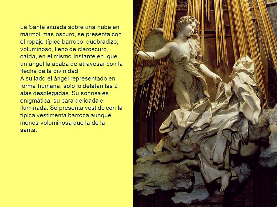 La Santa situada sobre una nube en mármol más oscuro, se presenta con el ropaje típico barroco, quebradizo, voluminoso, lleno de claroscuro, caída, en el mismo instante en que un ángel la acaba de atravesar con la flecha de la divinidad.