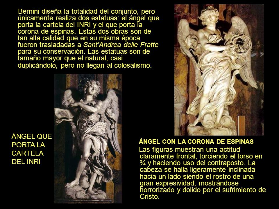 Bernini diseña la totalidad del conjunto, pero únicamente realiza dos estatuas: el ángel que porta la cartela del INRI y el que porta la corona de espinas. Estas dos obras son de tan alta calidad que en su misma época fueron trasladadas a Sant’Andrea delle Fratte para su conservación. Las estatuas son de tamaño mayor que el natural, casi duplicándolo, pero no llegan al colosalismo.