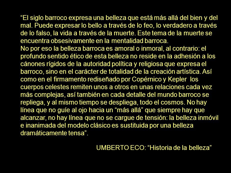 El siglo barroco expresa una belleza que está más allá del bien y del mal. Puede expresar lo bello a través de lo feo, lo verdadero a través de lo falso, la vida a través de la muerte. Este tema de la muerte se encuentra obsesivamente en la mentalidad barroca.