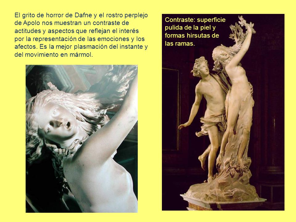 El grito de horror de Dafne y el rostro perplejo de Apolo nos muestran un contraste de actitudes y aspectos que reflejan el interés por la representación de las emociones y los afectos. Es la mejor plasmación del instante y del movimiento en mármol.