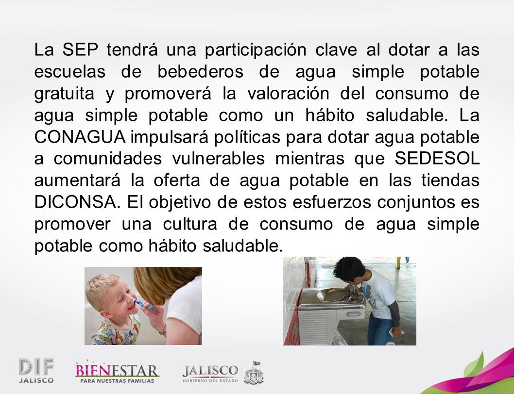 La SEP tendrá una participación clave al dotar a las escuelas de bebederos de agua simple potable gratuita y promoverá la valoración del consumo de agua simple potable como un hábito saludable.