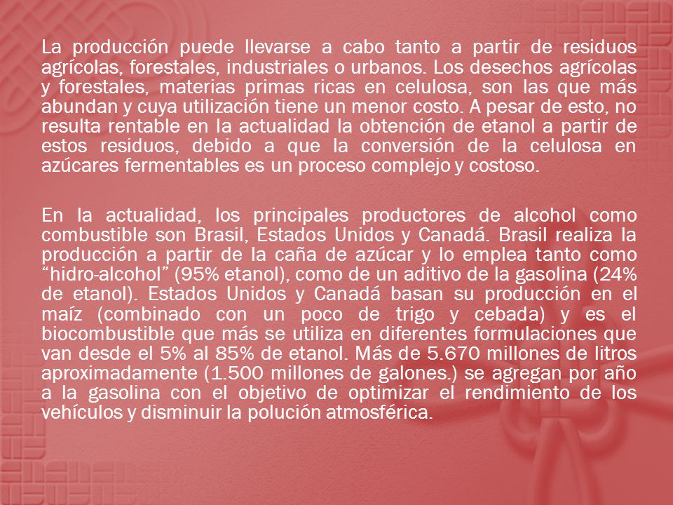 La producción puede llevarse a cabo tanto a partir de residuos agrícolas, forestales, industriales o urbanos. Los desechos agrícolas y forestales, materias primas ricas en celulosa, son las que más abundan y cuya utilización tiene un menor costo. A pesar de esto, no resulta rentable en la actualidad la obtención de etanol a partir de estos residuos, debido a que la conversión de la celulosa en azúcares fermentables es un proceso complejo y costoso.