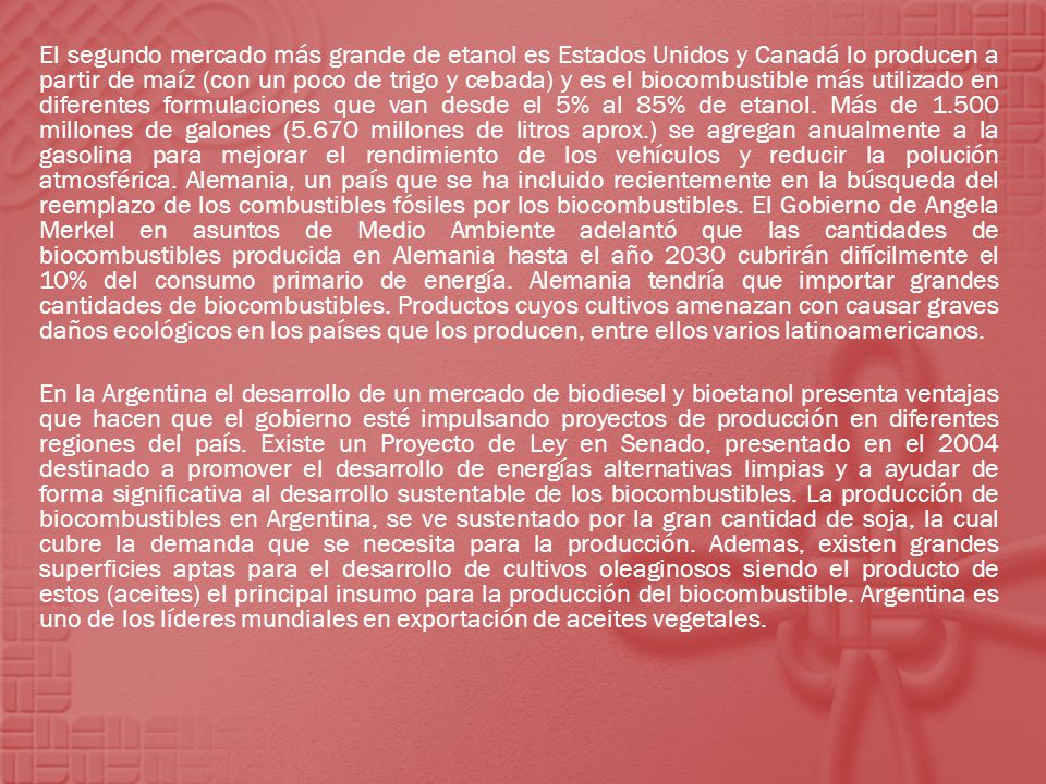 El segundo mercado más grande de etanol es Estados Unidos y Canadá lo producen a partir de maíz (con un poco de trigo y cebada) y es el biocombustible más utilizado en diferentes formulaciones que van desde el 5% al 85% de etanol. Más de millones de galones (5.670 millones de litros aprox.) se agregan anualmente a la gasolina para mejorar el rendimiento de los vehículos y reducir la polución atmosférica. Alemania, un país que se ha incluido recientemente en la búsqueda del reemplazo de los combustibles fósiles por los biocombustibles. El Gobierno de Angela Merkel en asuntos de Medio Ambiente adelantó que las cantidades de biocombustibles producida en Alemania hasta el año 2030 cubrirán difícilmente el 10% del consumo primario de energía. Alemania tendría que importar grandes cantidades de biocombustibles. Productos cuyos cultivos amenazan con causar graves daños ecológicos en los países que los producen, entre ellos varios latinoamericanos.