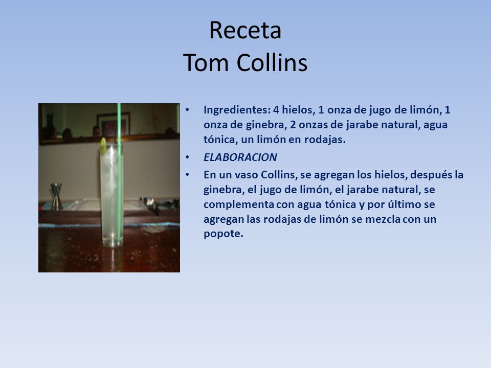 Receta Tom Collins Ingredientes: 4 hielos, 1 onza de jugo de limón, 1 onza de ginebra, 2 onzas de jarabe natural, agua tónica, un limón en rodajas.