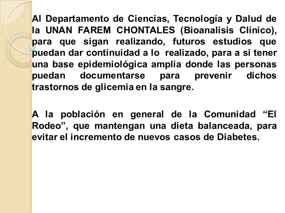 Al Departamento de Ciencias, Tecnología y Dalud de la UNAN FAREM CHONTALES (Bioanalisis Clínico), para que sigan realizando, futuros estudios que puedan dar continuidad a lo realizado, para a si tener una base epidemiológica amplia donde las personas puedan documentarse para prevenir dichos trastornos de glicemia en la sangre.