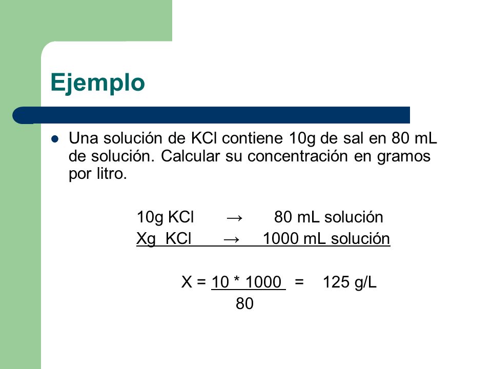 Ejemplo Una solución de KCl contiene 10g de sal en 80 mL de solución. Calcular su concentración en gramos por litro.