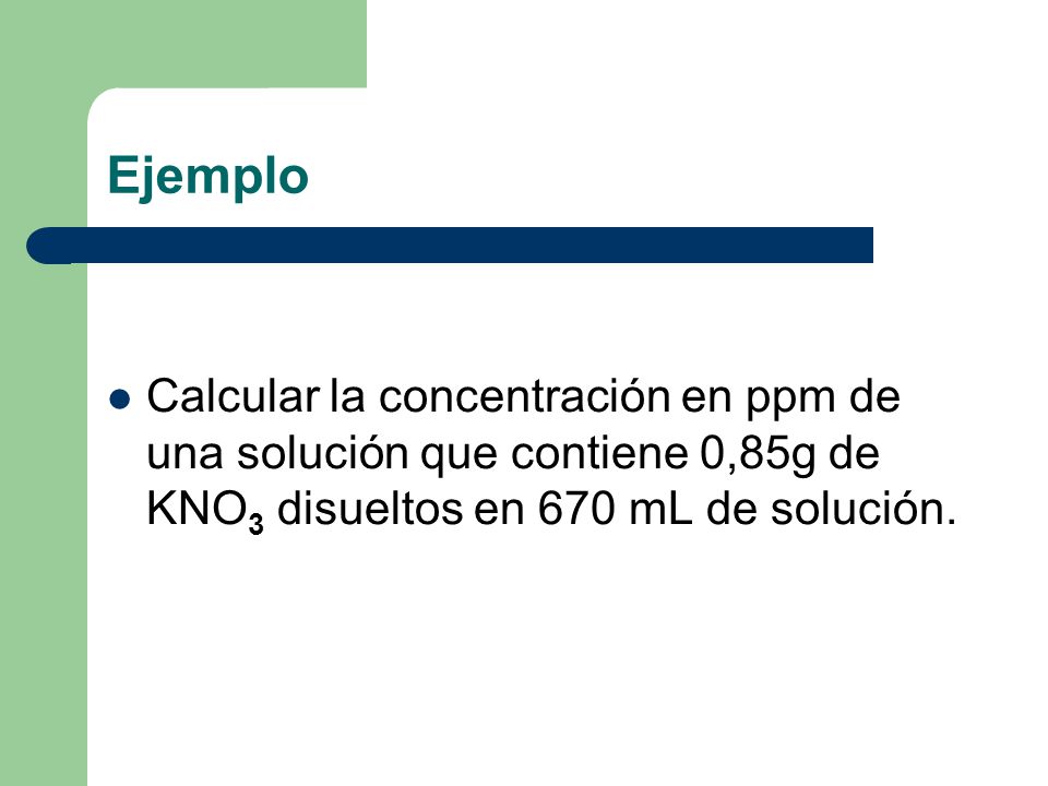 Ejemplo Calcular la concentración en ppm de una solución que contiene 0,85g de KNO3 disueltos en 670 mL de solución.