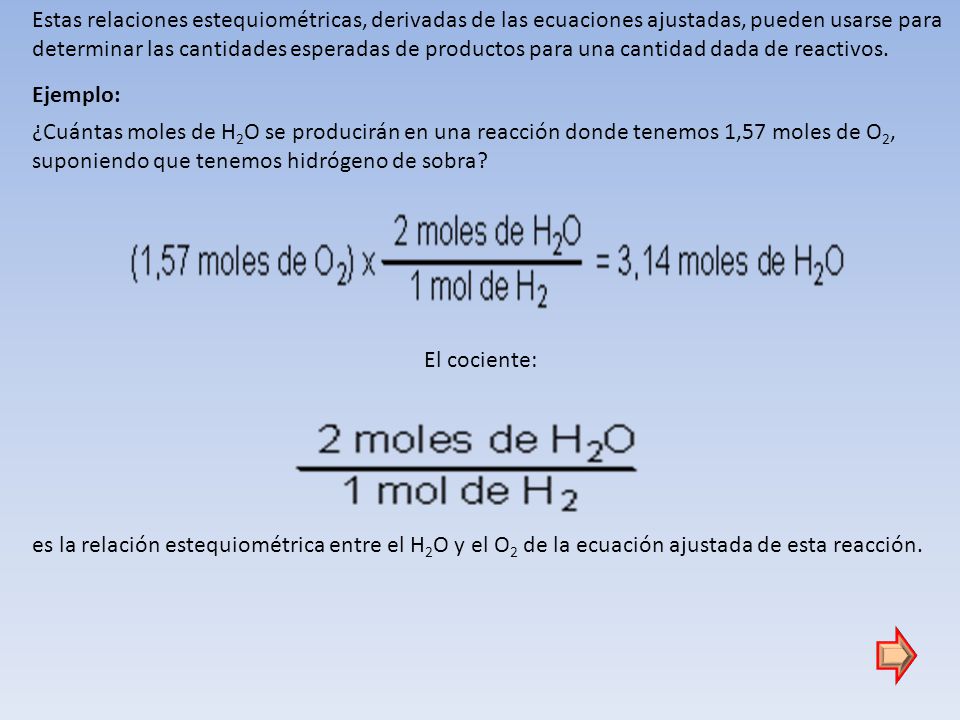 Estas relaciones estequiométricas, derivadas de las ecuaciones ajustadas, pueden usarse para determinar las cantidades esperadas de productos para una cantidad dada de reactivos.