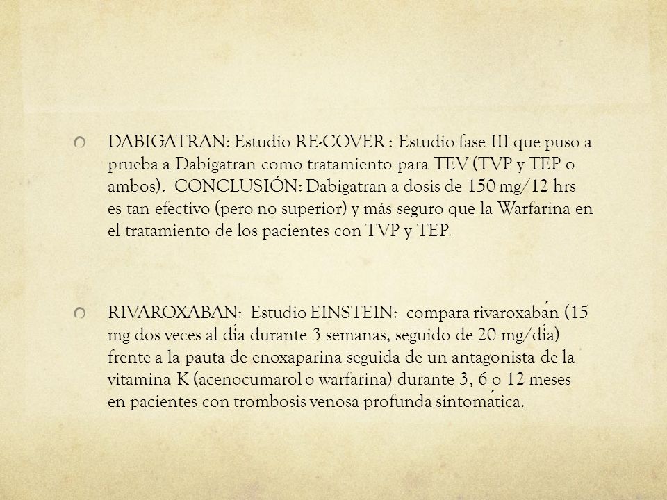 DABIGATRAN: Estudio RE-COVER : Estudio fase III que puso a prueba a Dabigatran como tratamiento para TEV (TVP y TEP o ambos). CONCLUSIÓN: Dabigatran a dosis de 150 mg/12 hrs es tan efectivo (pero no superior) y más seguro que la Warfarina en el tratamiento de los pacientes con TVP y TEP.