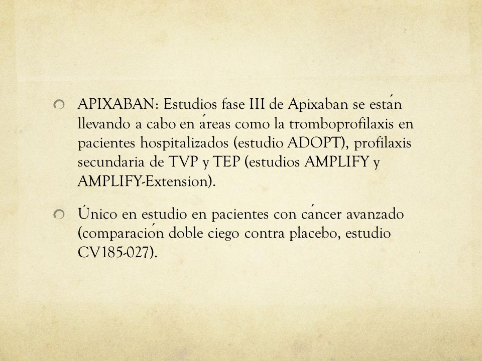 APIXABAN: Estudios fase III de Apixaban se están llevando a cabo en áreas como la tromboprofilaxis en pacientes hospitalizados (estudio ADOPT), profilaxis secundaria de TVP y TEP (estudios AMPLIFY y AMPLIFY-Extension).