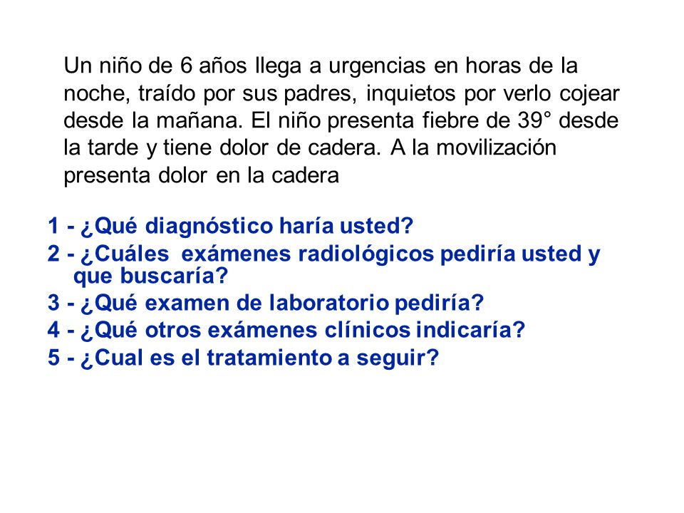 Un niño de 6 años llega a urgencias en horas de la noche, traído por sus padres, inquietos por verlo cojear desde la mañana. El niño presenta fiebre de 39° desde la tarde y tiene dolor de cadera. A la movilización presenta dolor en la cadera