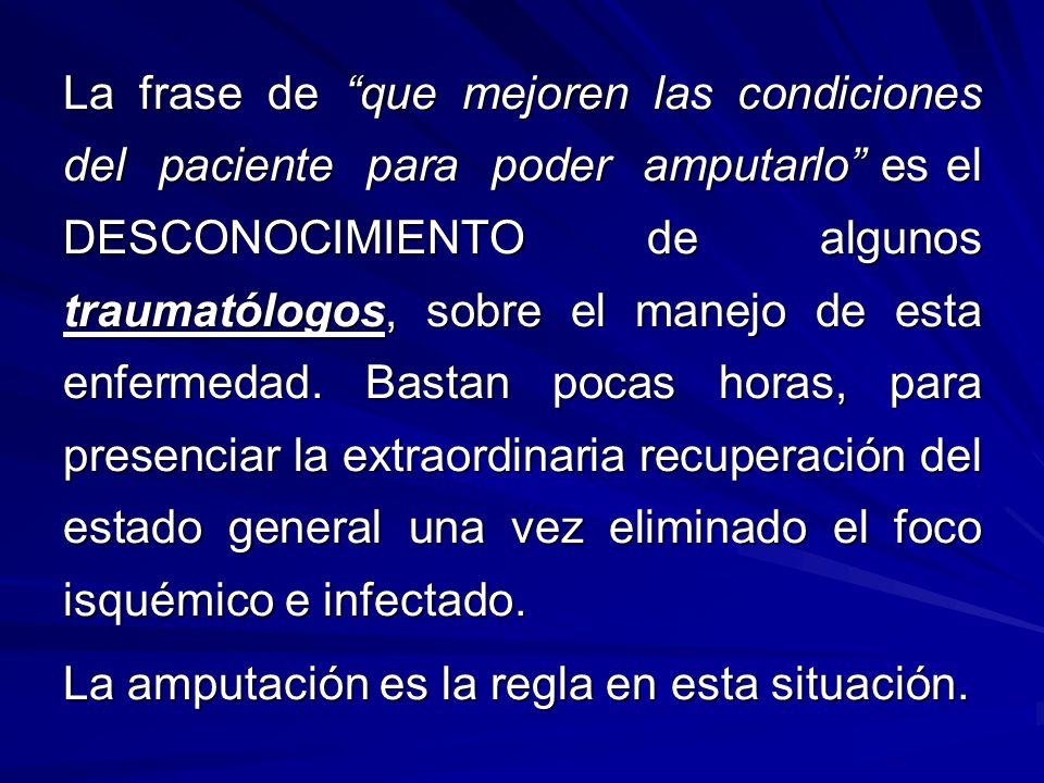 La frase de que mejoren las condiciones del paciente para poder amputarlo es el DESCONOCIMIENTO de algunos traumatólogos, sobre el manejo de esta enfermedad. Bastan pocas horas, para presenciar la extraordinaria recuperación del estado general una vez eliminado el foco isquémico e infectado.